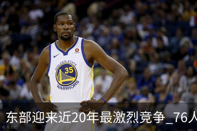 东部迎来近20年最激烈竞争 76人成为争冠大热但仍有多项致命隐患
